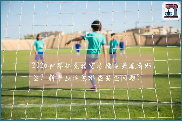 2026世界杯竞猜官方投注渠道有哪些？新手应注意哪些安全问题？